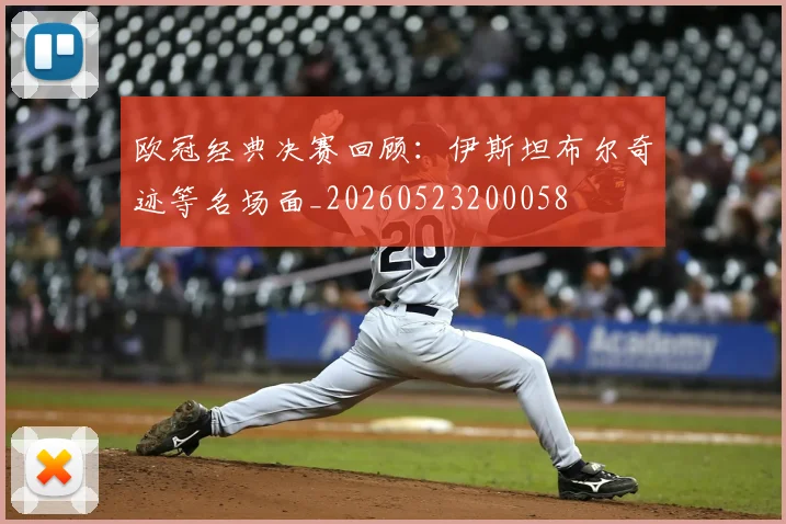 欧冠经典决赛回顾：伊斯坦布尔奇迹等名场面_20260523200058