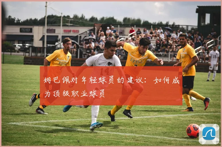 姆巴佩对年轻球员的建议：如何成为顶级职业球员