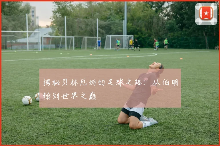 揭秘贝林厄姆的足球之路：从伯明翰到世界之巅