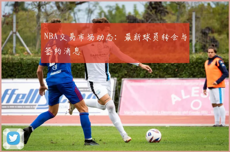 NBA交易市场动态：最新球员转会与签约消息