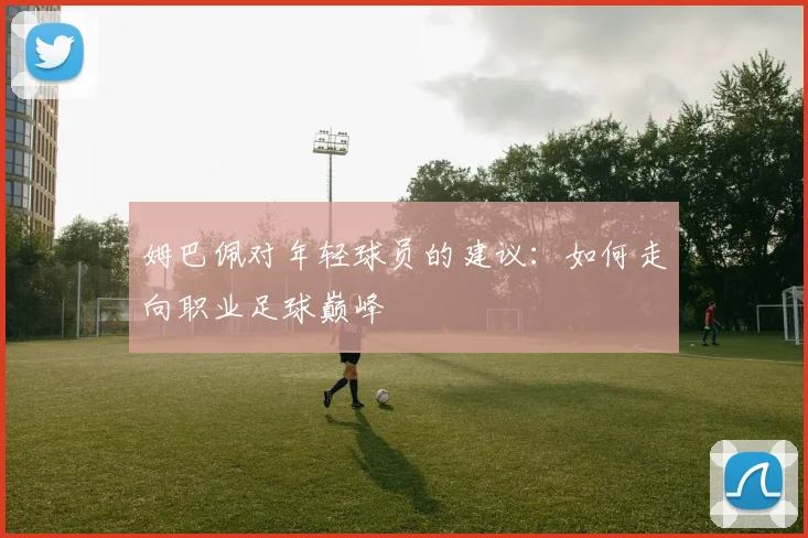 姆巴佩对年轻球员的建议：如何走向职业足球巅峰