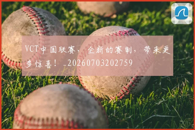 VCT中国联赛，全新的赛制，带来更多惊喜！_20260703202759