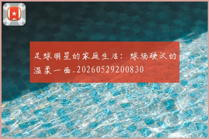 足球明星的家庭生活：球场硬汉的温柔一面_20260529200830