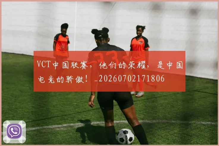 VCT中国联赛，他们的荣耀，是中国电竞的骄傲！_20260702171806