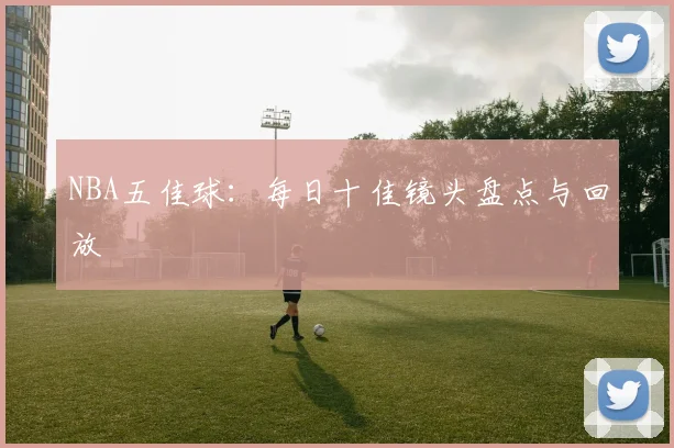 NBA五佳球：每日十佳镜头盘点与回放