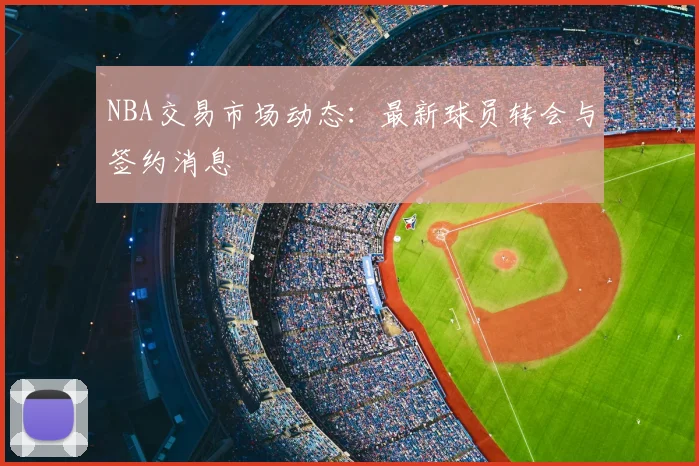 NBA交易市场动态：最新球员转会与签约消息
